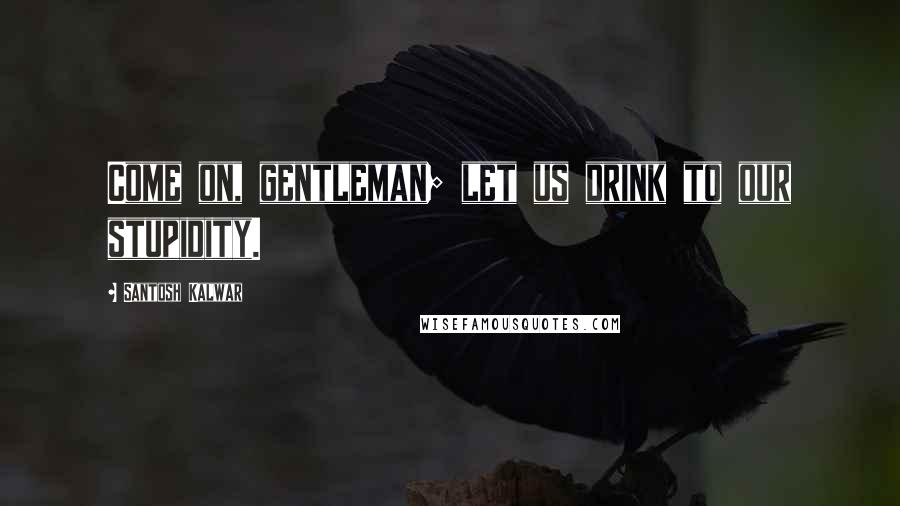 Santosh Kalwar Quotes: Come on, gentleman; let us drink to our stupidity.