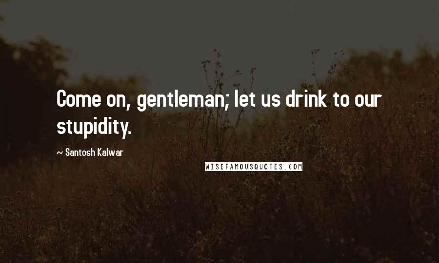 Santosh Kalwar Quotes: Come on, gentleman; let us drink to our stupidity.