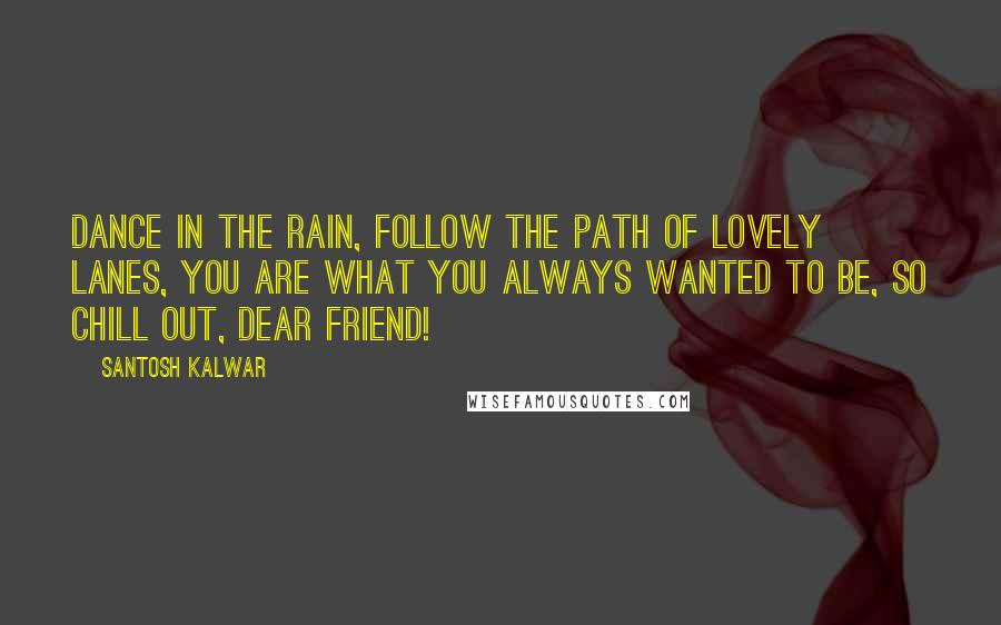 Santosh Kalwar Quotes: Dance in the rain, follow the path of lovely lanes, you are what you always wanted to be, so chill out, dear friend!