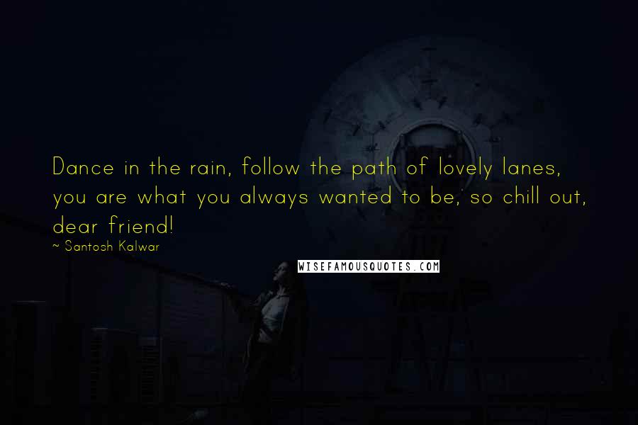 Santosh Kalwar Quotes: Dance in the rain, follow the path of lovely lanes, you are what you always wanted to be, so chill out, dear friend!