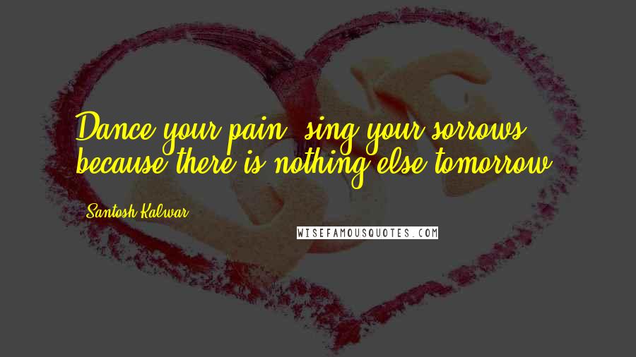 Santosh Kalwar Quotes: Dance your pain, sing your sorrows, because there is nothing else tomorrow.