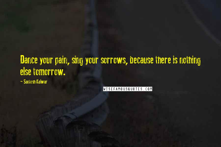 Santosh Kalwar Quotes: Dance your pain, sing your sorrows, because there is nothing else tomorrow.