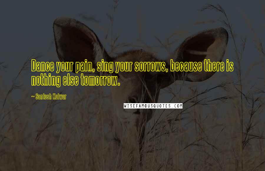 Santosh Kalwar Quotes: Dance your pain, sing your sorrows, because there is nothing else tomorrow.