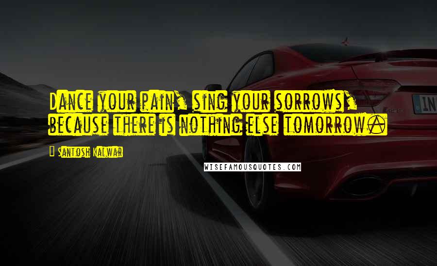 Santosh Kalwar Quotes: Dance your pain, sing your sorrows, because there is nothing else tomorrow.