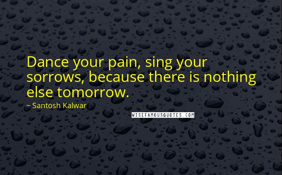 Santosh Kalwar Quotes: Dance your pain, sing your sorrows, because there is nothing else tomorrow.