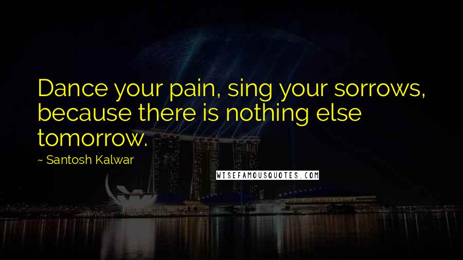 Santosh Kalwar Quotes: Dance your pain, sing your sorrows, because there is nothing else tomorrow.