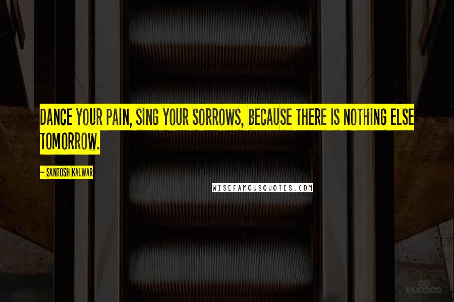 Santosh Kalwar Quotes: Dance your pain, sing your sorrows, because there is nothing else tomorrow.