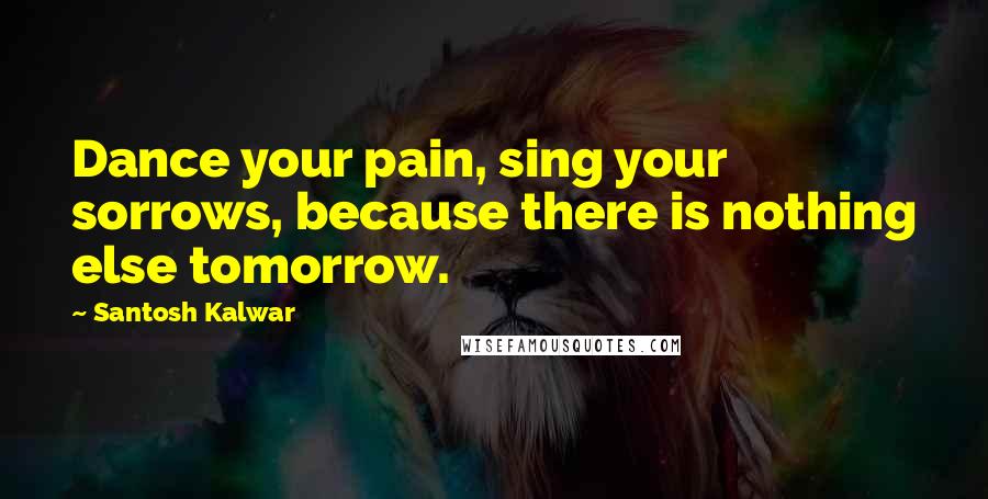 Santosh Kalwar Quotes: Dance your pain, sing your sorrows, because there is nothing else tomorrow.