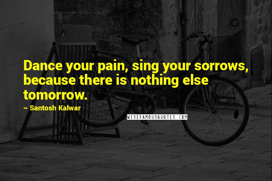 Santosh Kalwar Quotes: Dance your pain, sing your sorrows, because there is nothing else tomorrow.