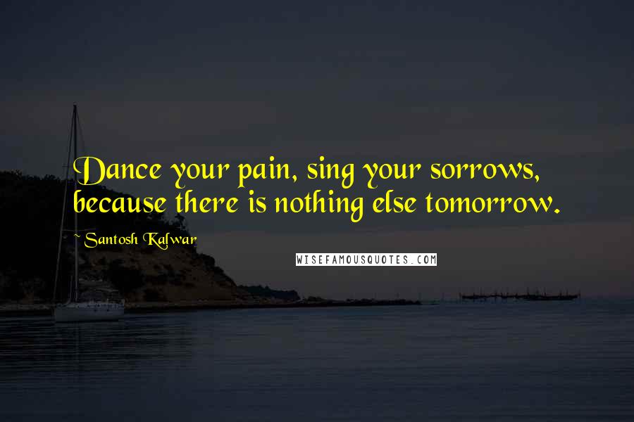 Santosh Kalwar Quotes: Dance your pain, sing your sorrows, because there is nothing else tomorrow.