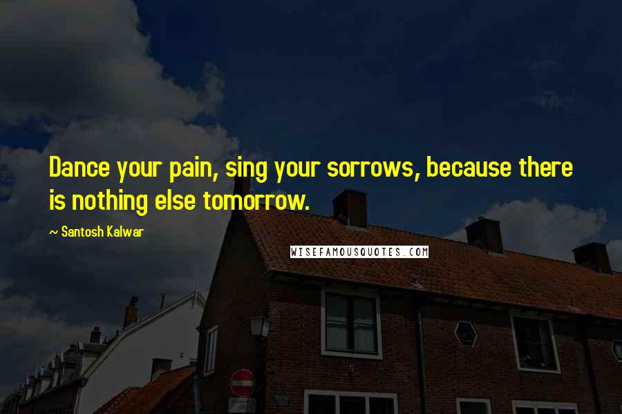 Santosh Kalwar Quotes: Dance your pain, sing your sorrows, because there is nothing else tomorrow.