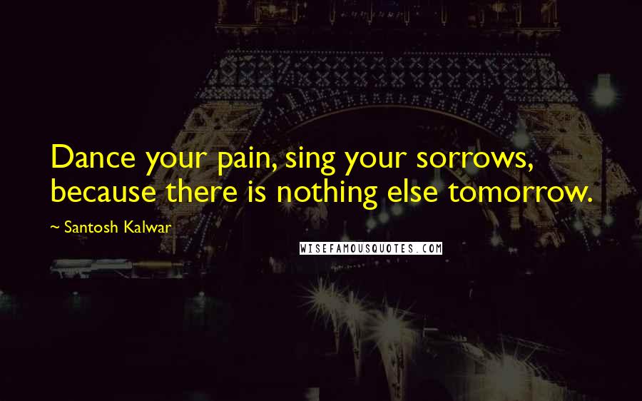 Santosh Kalwar Quotes: Dance your pain, sing your sorrows, because there is nothing else tomorrow.