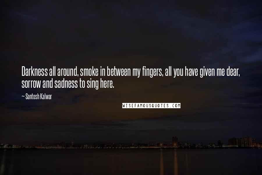 Santosh Kalwar Quotes: Darkness all around, smoke in between my fingers, all you have given me dear, sorrow and sadness to sing here.