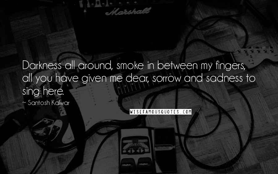 Santosh Kalwar Quotes: Darkness all around, smoke in between my fingers, all you have given me dear, sorrow and sadness to sing here.