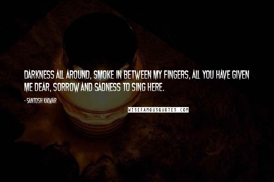 Santosh Kalwar Quotes: Darkness all around, smoke in between my fingers, all you have given me dear, sorrow and sadness to sing here.