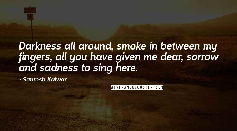 Santosh Kalwar Quotes: Darkness all around, smoke in between my fingers, all you have given me dear, sorrow and sadness to sing here.