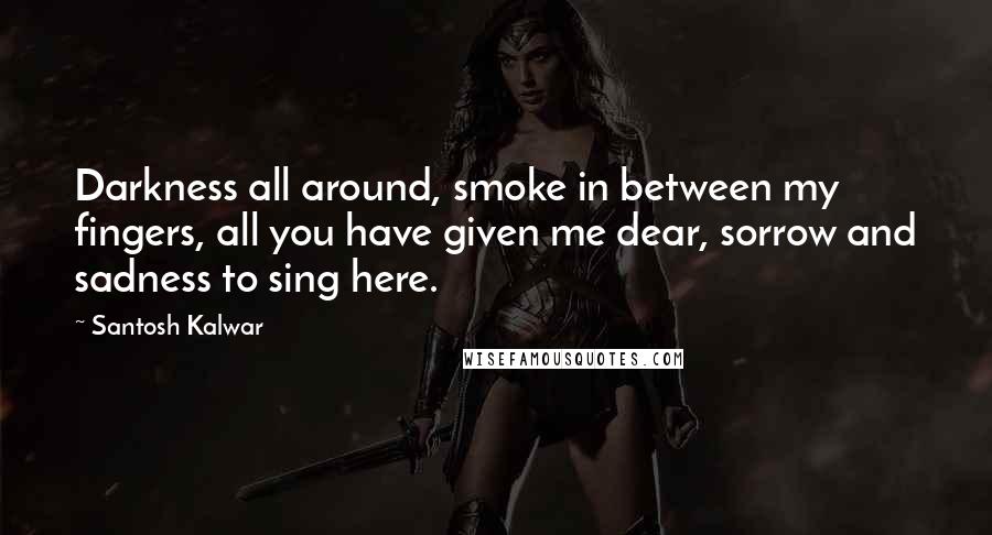 Santosh Kalwar Quotes: Darkness all around, smoke in between my fingers, all you have given me dear, sorrow and sadness to sing here.