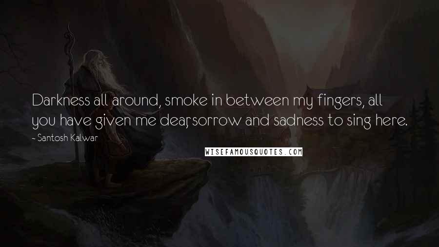 Santosh Kalwar Quotes: Darkness all around, smoke in between my fingers, all you have given me dear, sorrow and sadness to sing here.