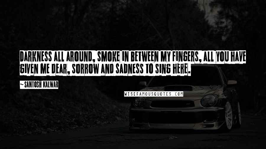 Santosh Kalwar Quotes: Darkness all around, smoke in between my fingers, all you have given me dear, sorrow and sadness to sing here.