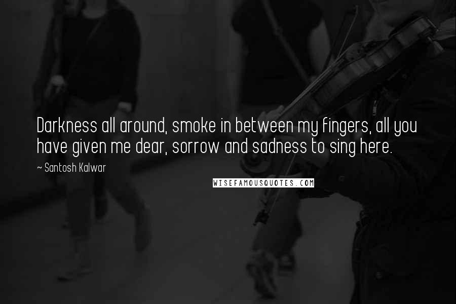 Santosh Kalwar Quotes: Darkness all around, smoke in between my fingers, all you have given me dear, sorrow and sadness to sing here.