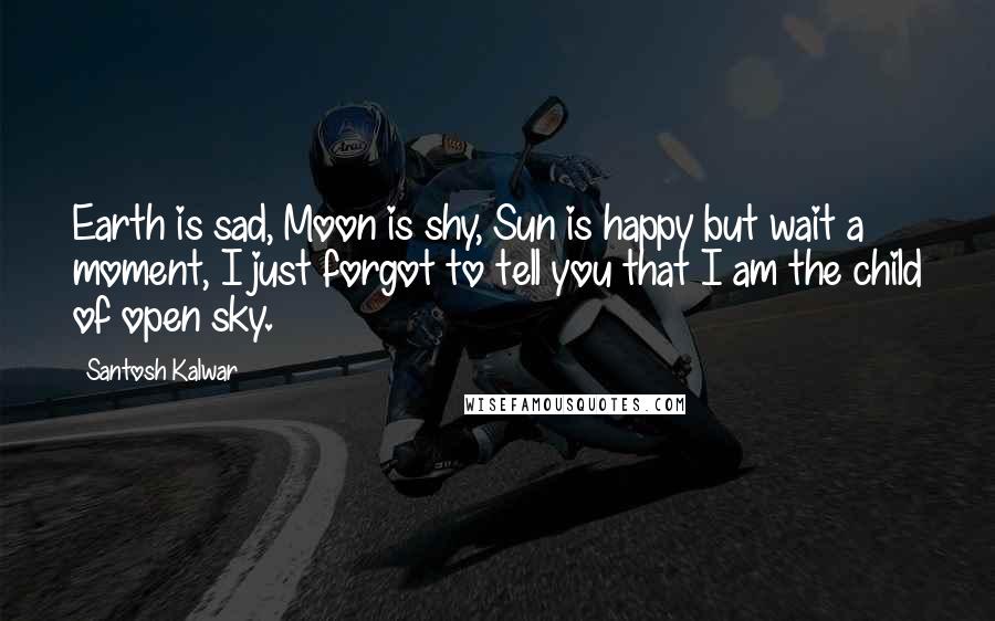 Santosh Kalwar Quotes: Earth is sad, Moon is shy, Sun is happy but wait a moment, I just forgot to tell you that I am the child of open sky.