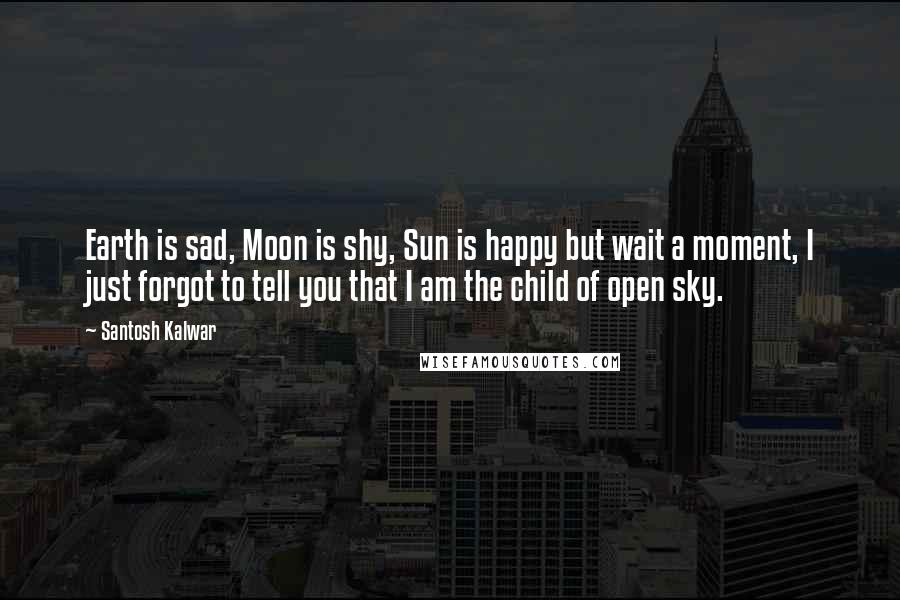 Santosh Kalwar Quotes: Earth is sad, Moon is shy, Sun is happy but wait a moment, I just forgot to tell you that I am the child of open sky.