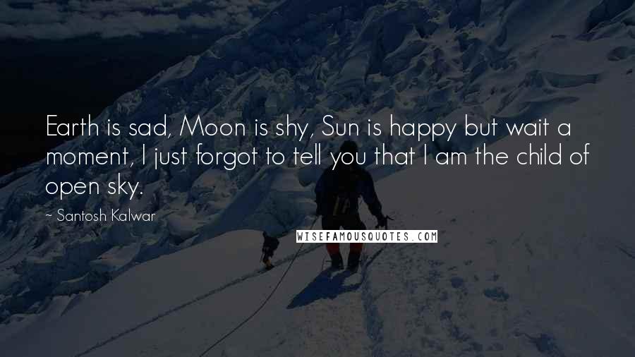 Santosh Kalwar Quotes: Earth is sad, Moon is shy, Sun is happy but wait a moment, I just forgot to tell you that I am the child of open sky.