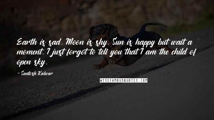 Santosh Kalwar Quotes: Earth is sad, Moon is shy, Sun is happy but wait a moment, I just forgot to tell you that I am the child of open sky.