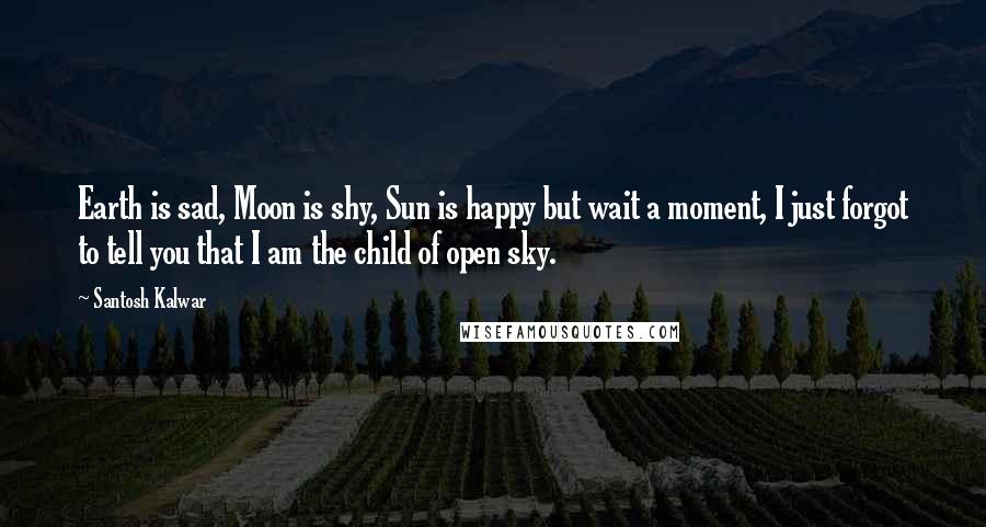 Santosh Kalwar Quotes: Earth is sad, Moon is shy, Sun is happy but wait a moment, I just forgot to tell you that I am the child of open sky.