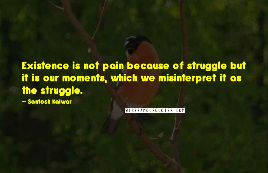 Santosh Kalwar Quotes: Existence is not pain because of struggle but it is our moments, which we misinterpret it as the struggle.