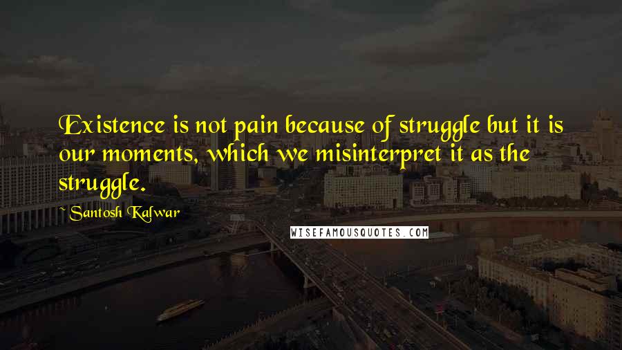 Santosh Kalwar Quotes: Existence is not pain because of struggle but it is our moments, which we misinterpret it as the struggle.