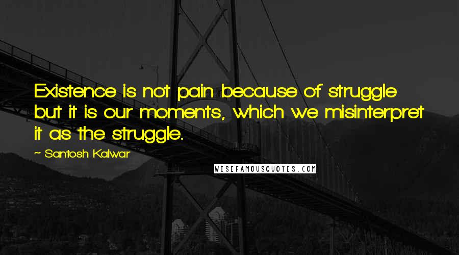 Santosh Kalwar Quotes: Existence is not pain because of struggle but it is our moments, which we misinterpret it as the struggle.