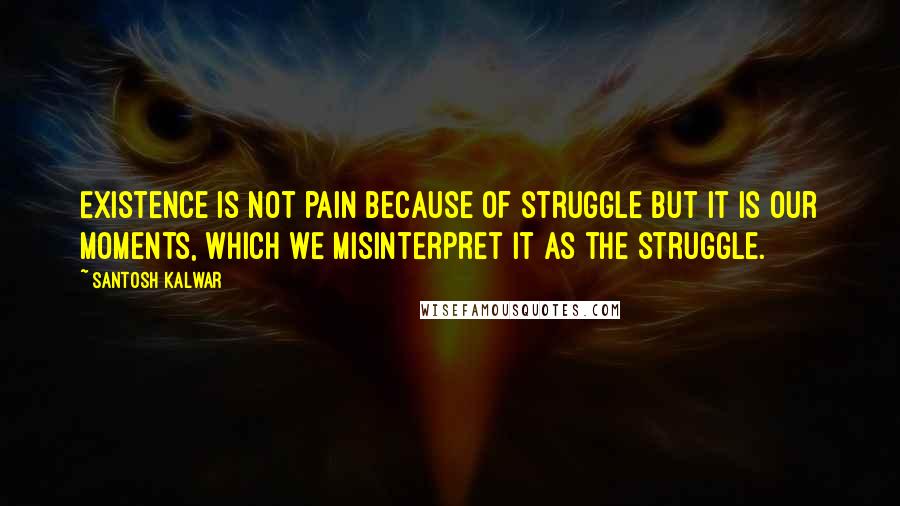 Santosh Kalwar Quotes: Existence is not pain because of struggle but it is our moments, which we misinterpret it as the struggle.