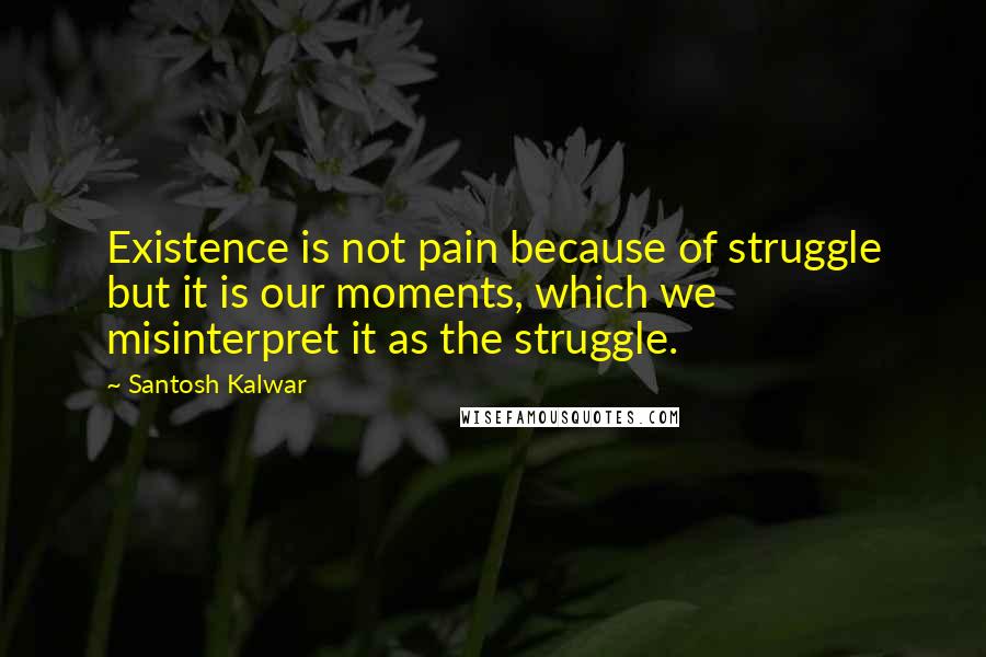 Santosh Kalwar Quotes: Existence is not pain because of struggle but it is our moments, which we misinterpret it as the struggle.