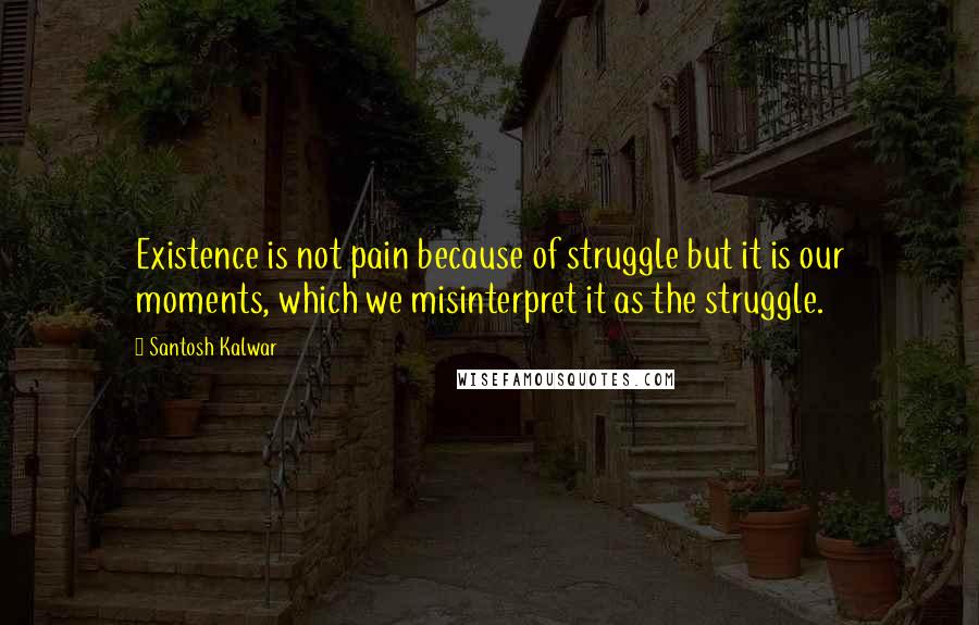 Santosh Kalwar Quotes: Existence is not pain because of struggle but it is our moments, which we misinterpret it as the struggle.