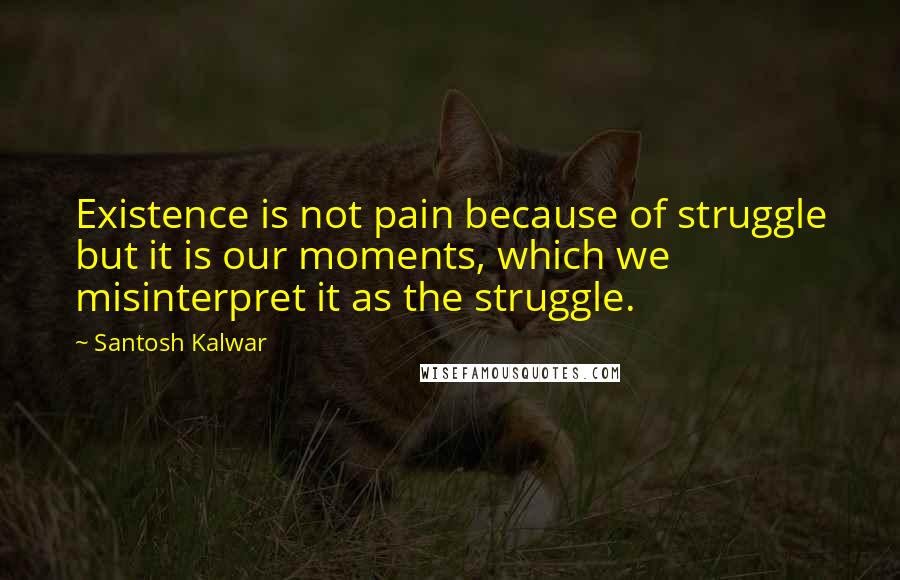 Santosh Kalwar Quotes: Existence is not pain because of struggle but it is our moments, which we misinterpret it as the struggle.