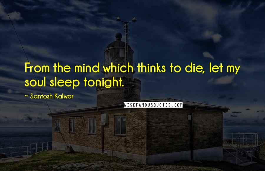 Santosh Kalwar Quotes: From the mind which thinks to die, let my soul sleep tonight.