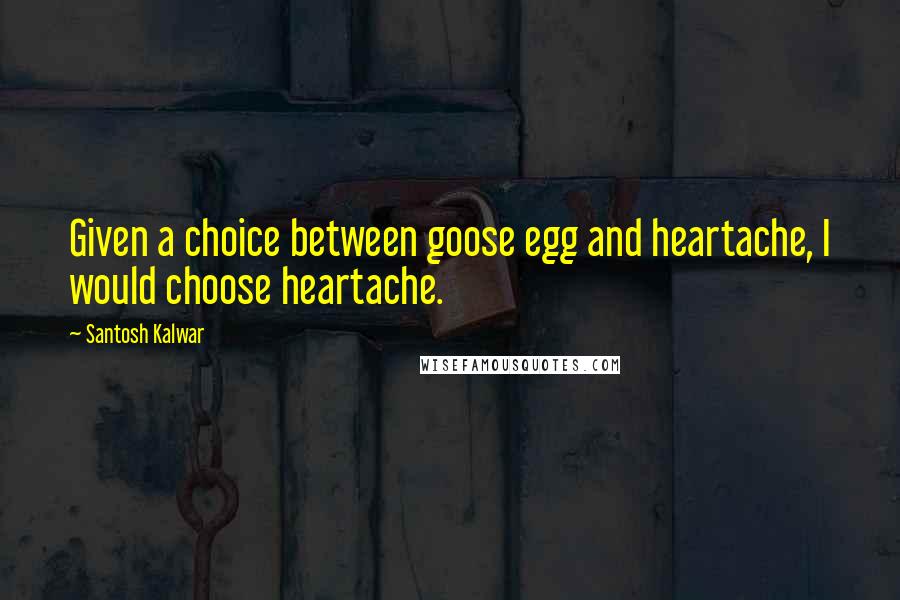 Santosh Kalwar Quotes: Given a choice between goose egg and heartache, I would choose heartache.