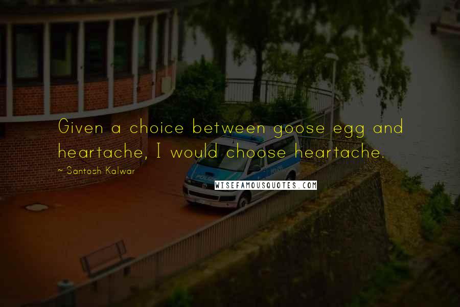 Santosh Kalwar Quotes: Given a choice between goose egg and heartache, I would choose heartache.