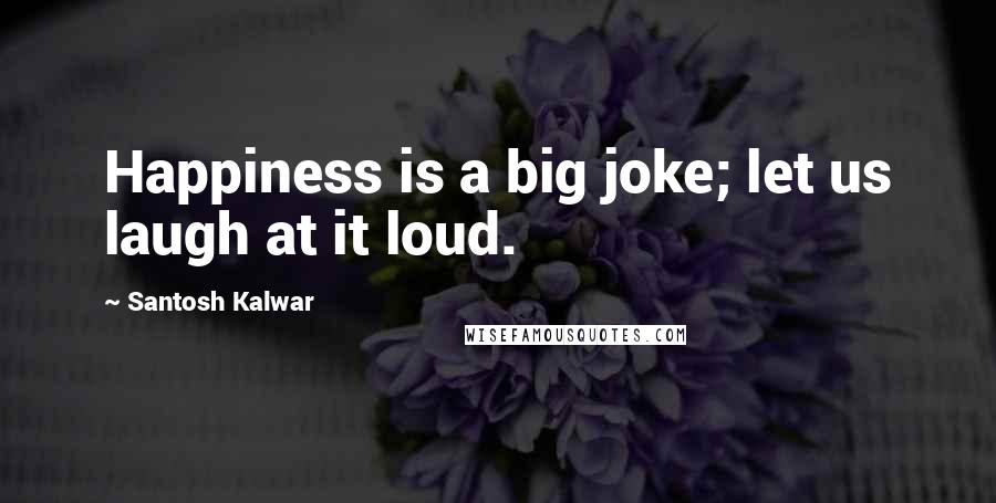 Santosh Kalwar Quotes: Happiness is a big joke; let us laugh at it loud.