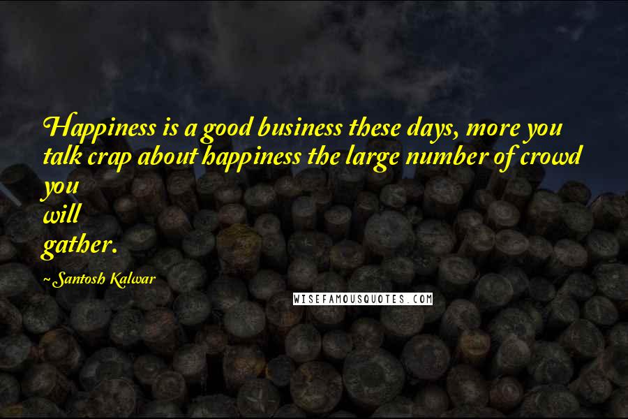 Santosh Kalwar Quotes: Happiness is a good business these days, more you talk crap about happiness the large number of crowd you will gather.