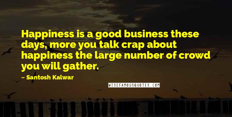 Santosh Kalwar Quotes: Happiness is a good business these days, more you talk crap about happiness the large number of crowd you will gather.