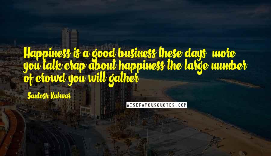 Santosh Kalwar Quotes: Happiness is a good business these days, more you talk crap about happiness the large number of crowd you will gather.