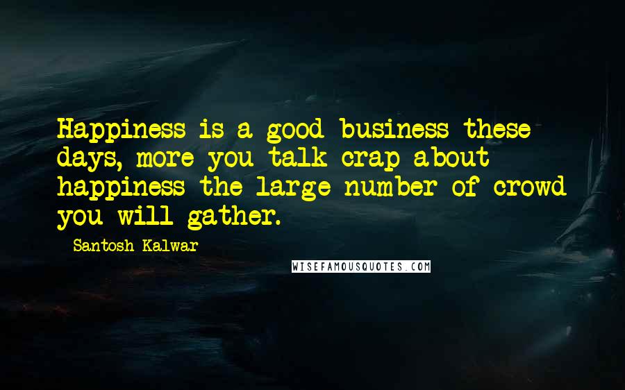 Santosh Kalwar Quotes: Happiness is a good business these days, more you talk crap about happiness the large number of crowd you will gather.