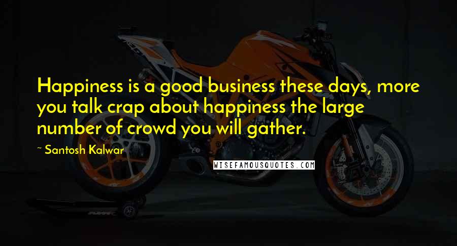 Santosh Kalwar Quotes: Happiness is a good business these days, more you talk crap about happiness the large number of crowd you will gather.