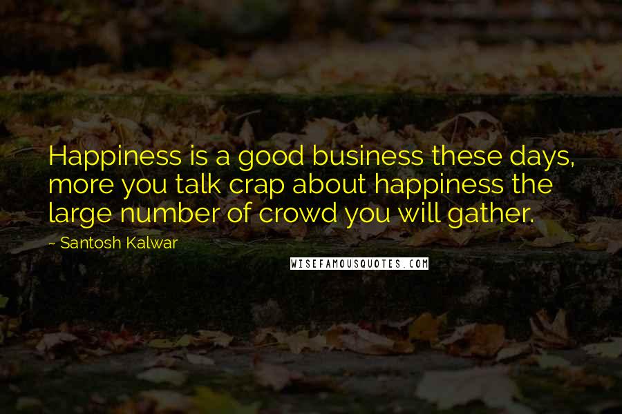 Santosh Kalwar Quotes: Happiness is a good business these days, more you talk crap about happiness the large number of crowd you will gather.