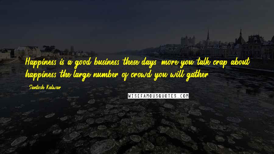 Santosh Kalwar Quotes: Happiness is a good business these days, more you talk crap about happiness the large number of crowd you will gather.