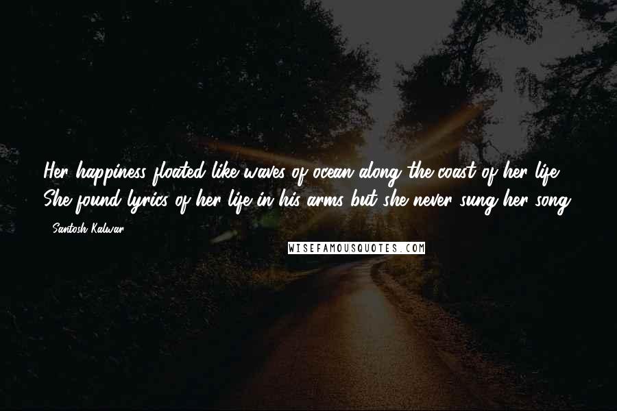 Santosh Kalwar Quotes: Her happiness floated like waves of ocean along the coast of her life. She found lyrics of her life in his arms but she never sung her song.