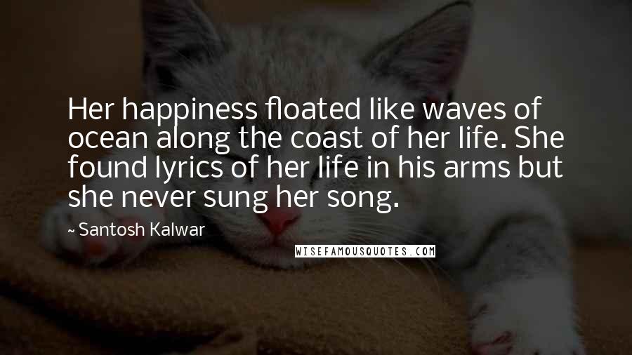 Santosh Kalwar Quotes: Her happiness floated like waves of ocean along the coast of her life. She found lyrics of her life in his arms but she never sung her song.