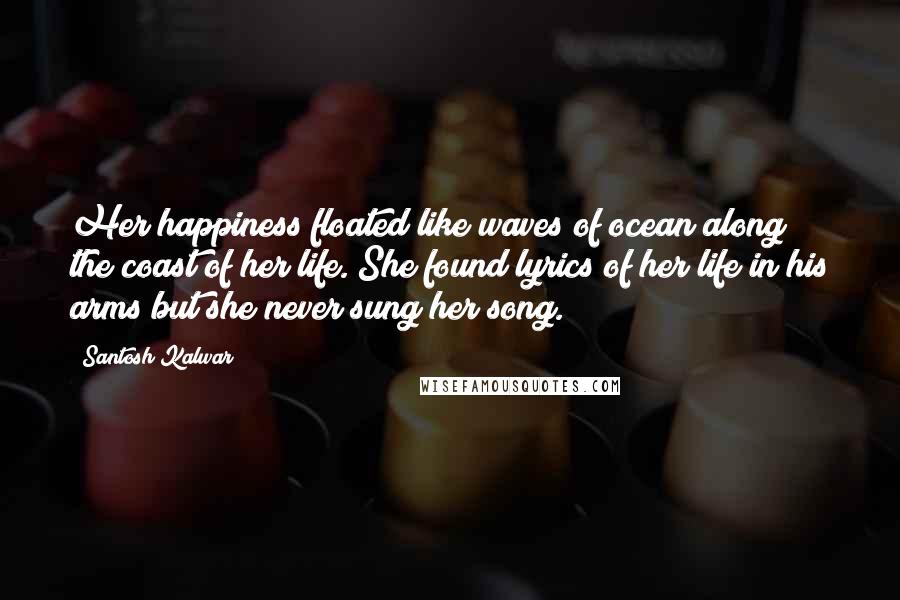 Santosh Kalwar Quotes: Her happiness floated like waves of ocean along the coast of her life. She found lyrics of her life in his arms but she never sung her song.